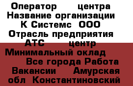 Оператор Call-центра › Название организации ­ К Системс, ООО › Отрасль предприятия ­ АТС, call-центр › Минимальный оклад ­ 15 000 - Все города Работа » Вакансии   . Амурская обл.,Константиновский р-н